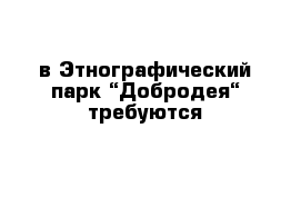 в Этнографический парк “Добродея“ требуются